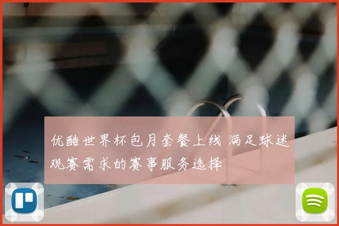 优酷世界杯包月套餐上线 满足球迷观赛需求的赛事服务选择