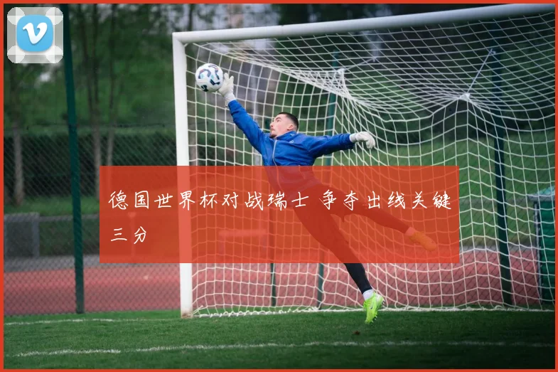 德国世界杯对战瑞士 争夺出线关键三分