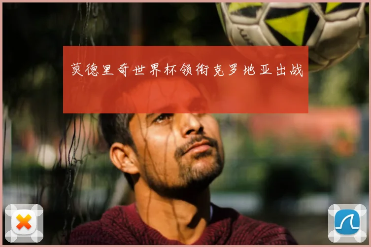 莫德里奇世界杯领衔克罗地亚出战