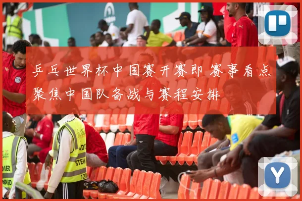 乒乓世界杯中国赛开赛即 赛事看点聚焦中国队备战与赛程安排