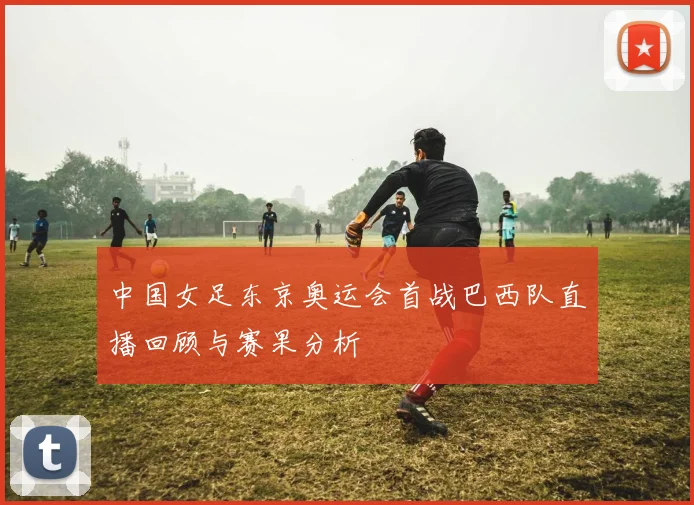 中国女足东京奥运会首战巴西队直播回顾与赛果分析