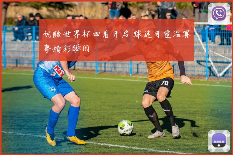 优酷世界杯回看开启 球迷可重温赛事精彩瞬间