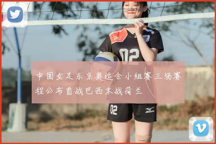 中国女足东京奥运会小组赛三场赛程公布首战巴西末战荷兰