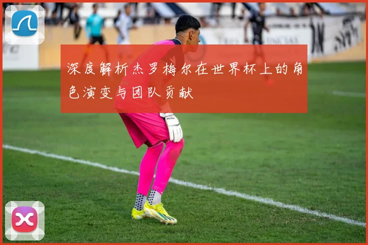 深度解析杰罗梅尔在世界杯上的角色演变与团队贡献