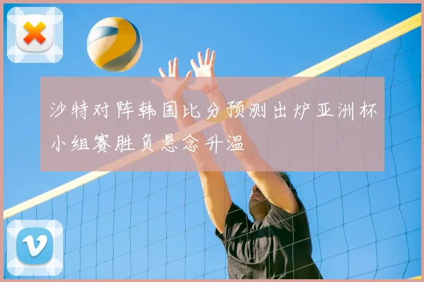沙特对阵韩国比分预测出炉亚洲杯小组赛胜负悬念升温
