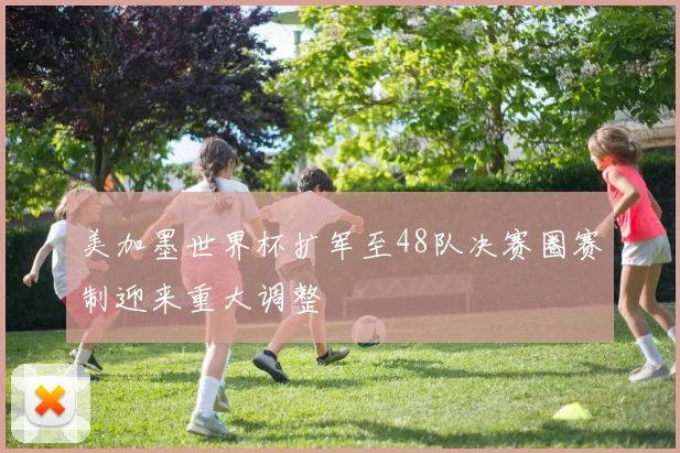 美加墨世界杯扩军至48队决赛圈赛制迎来重大调整