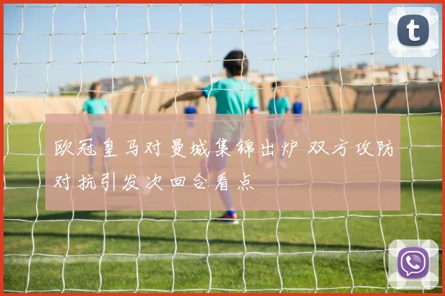 欧冠皇马对曼城集锦出炉 双方攻防对抗引发次回合看点