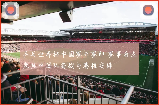 乒乓世界杯中国赛开赛即 赛事看点聚焦中国队备战与赛程安排