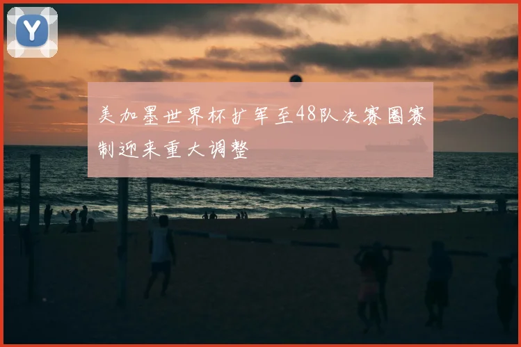 美加墨世界杯扩军至48队决赛圈赛制迎来重大调整