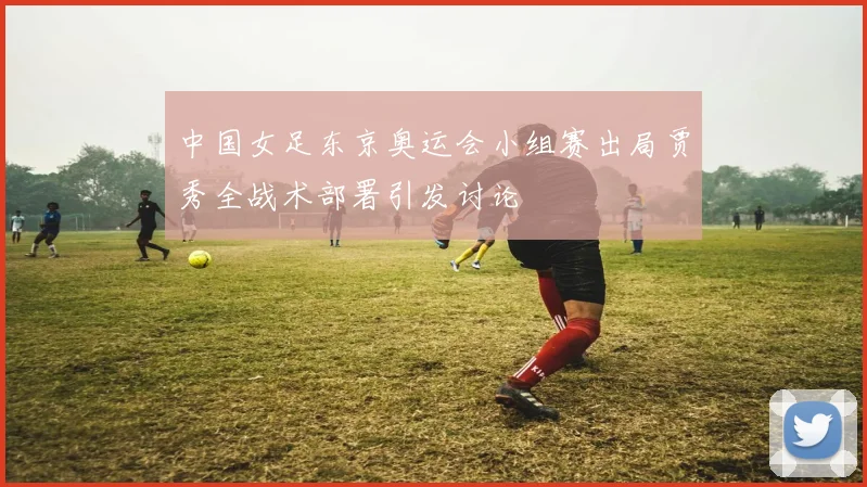 中国女足东京奥运会小组赛出局贾秀全战术部署引发讨论