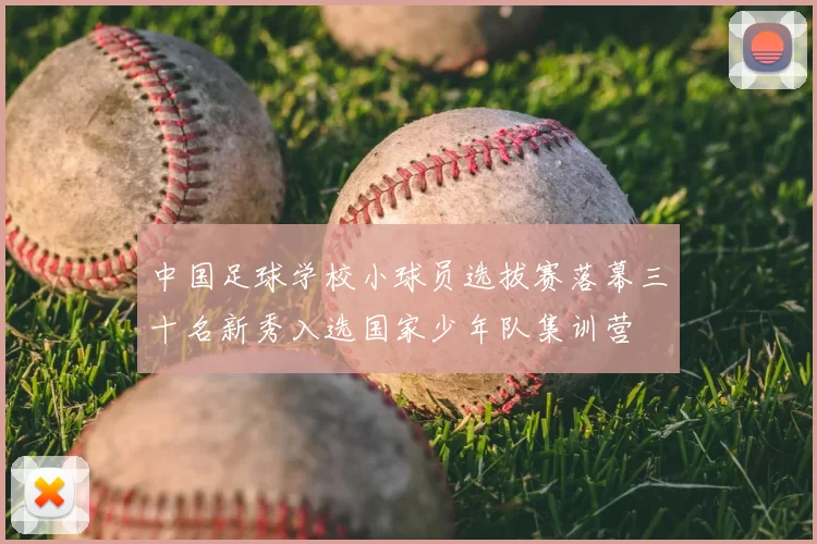 中国足球学校小球员选拔赛落幕三十名新秀入选国家少年队集训营