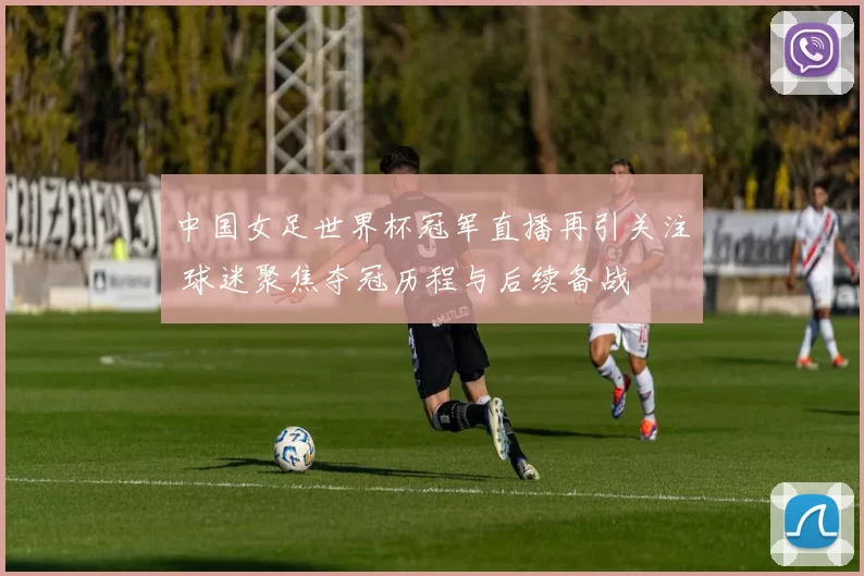 中国女足世界杯冠军直播再引关注 球迷聚焦夺冠历程与后续备战