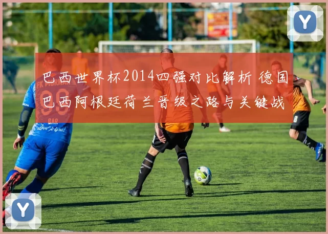 巴西世界杯2014四强对比解析 德国巴西阿根廷荷兰晋级之路与关键战役