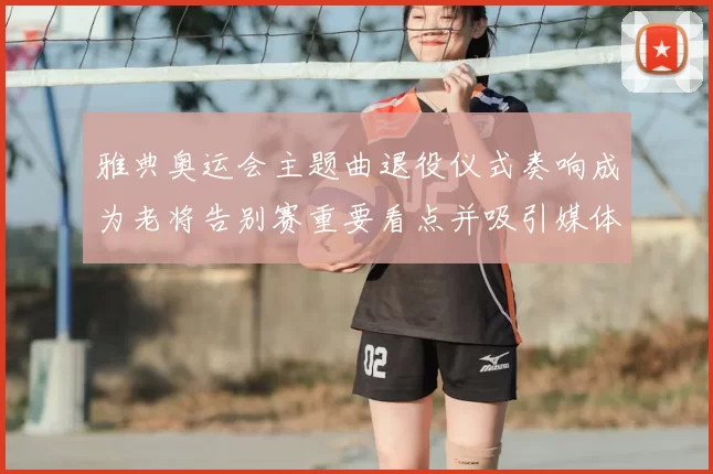 雅典奥运会主题曲退役仪式奏响成为老将告别赛重要看点并吸引媒体关注