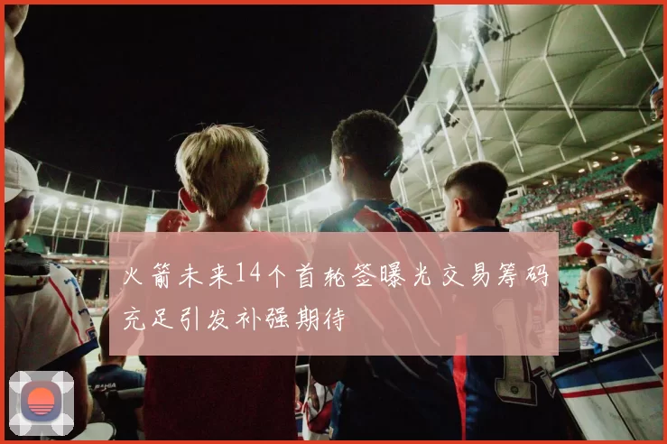 火箭未来14个首轮签曝光交易筹码充足引发补强期待