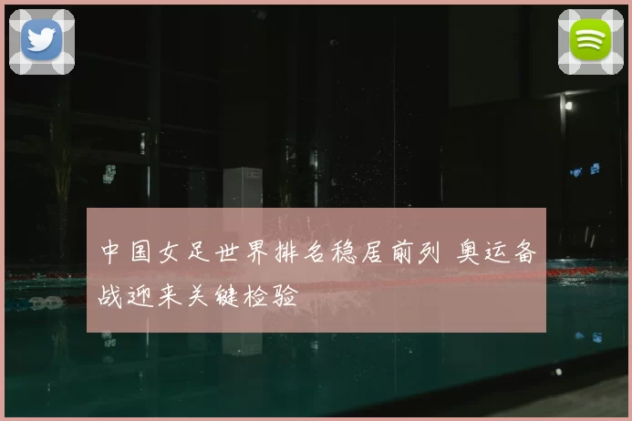 中国女足世界排名稳居前列 奥运备战迎来关键检验
