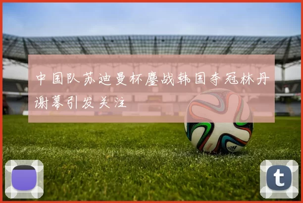 中国队苏迪曼杯鏖战韩国夺冠林丹谢幕引发关注