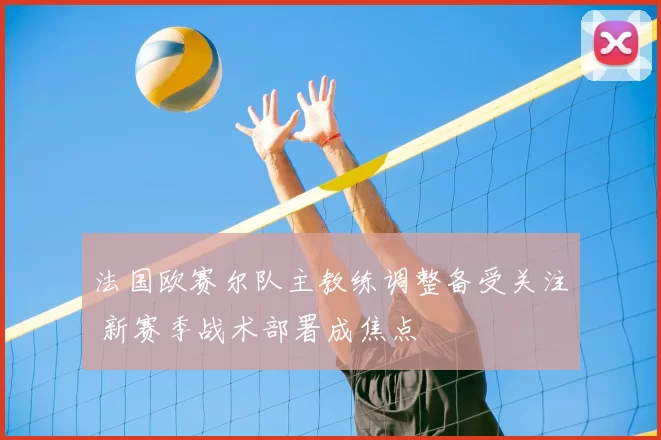 法国欧赛尔队主教练调整备受关注 新赛季战术部署成焦点