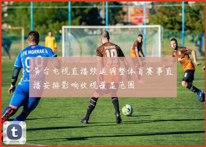 黄台电视直播频道调整体育赛事直播安排影响收视覆盖范围