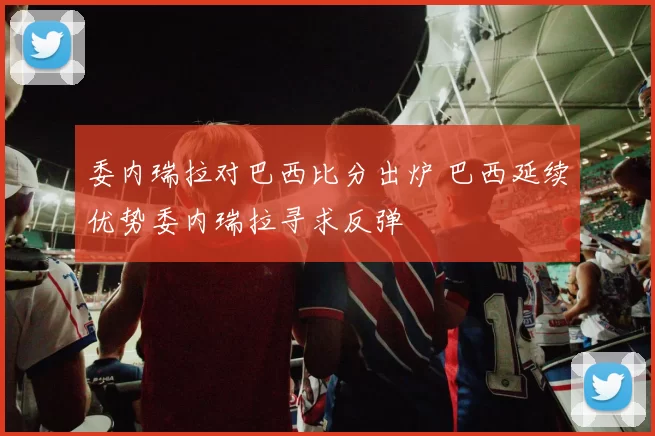 委内瑞拉对巴西比分出炉 巴西延续优势委内瑞拉寻求反弹