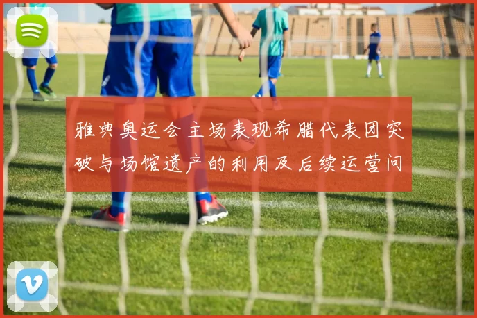 雅典奥运会主场表现希腊代表团突破与场馆遗产的利用及后续运营问题