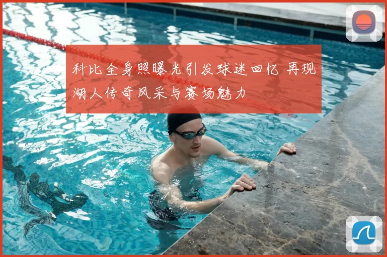 科比全身照曝光引发球迷回忆 再现湖人传奇风采与赛场魅力