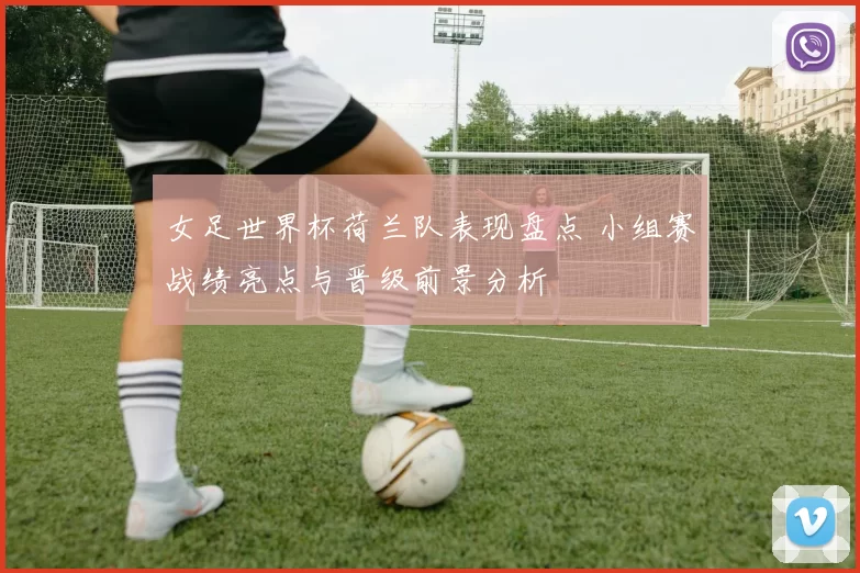 女足世界杯荷兰队表现盘点 小组赛战绩亮点与晋级前景分析