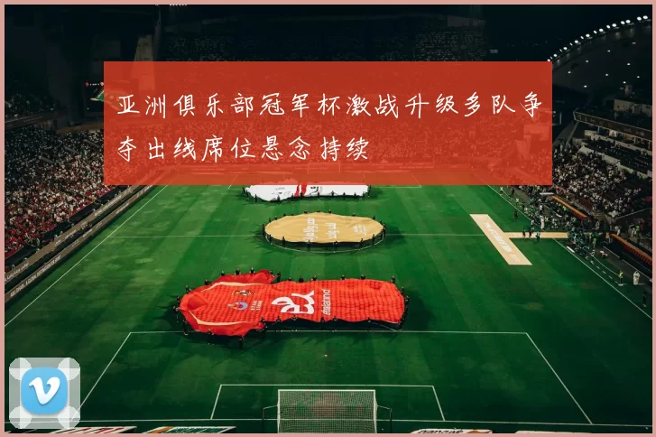 亚洲俱乐部冠军杯激战升级多队争夺出线席位悬念持续