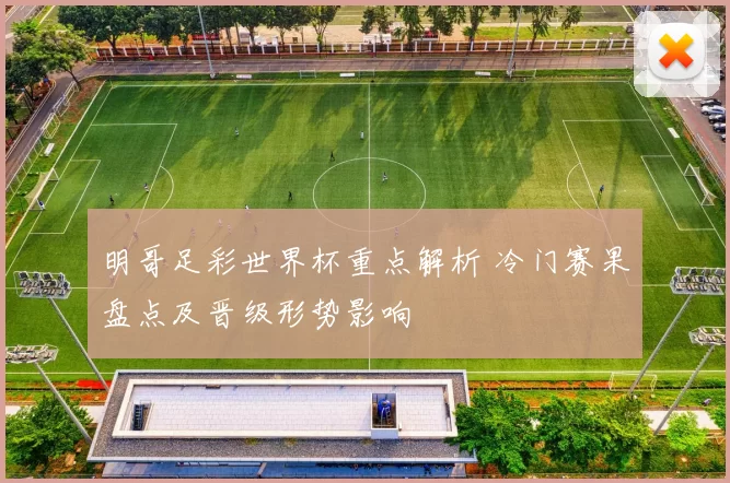 明哥足彩世界杯重点解析 冷门赛果盘点及晋级形势影响