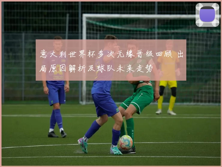 意大利世界杯多次无缘晋级回顾 出局原因解析及球队未来走势