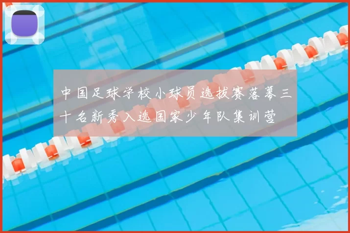 中国足球学校小球员选拔赛落幕三十名新秀入选国家少年队集训营