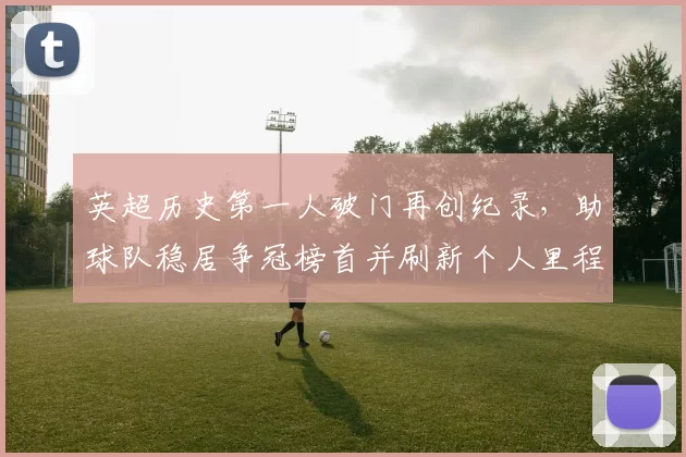 英超历史第一人破门再创纪录,助球队稳居争冠榜首并刷新个人里程碑