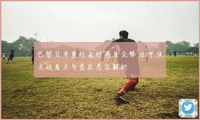 巴黎日耳曼对南特再度交锋 法甲焦点战看点与首发悬念解析