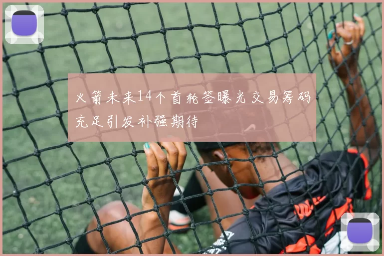 火箭未来14个首轮签曝光交易筹码充足引发补强期待