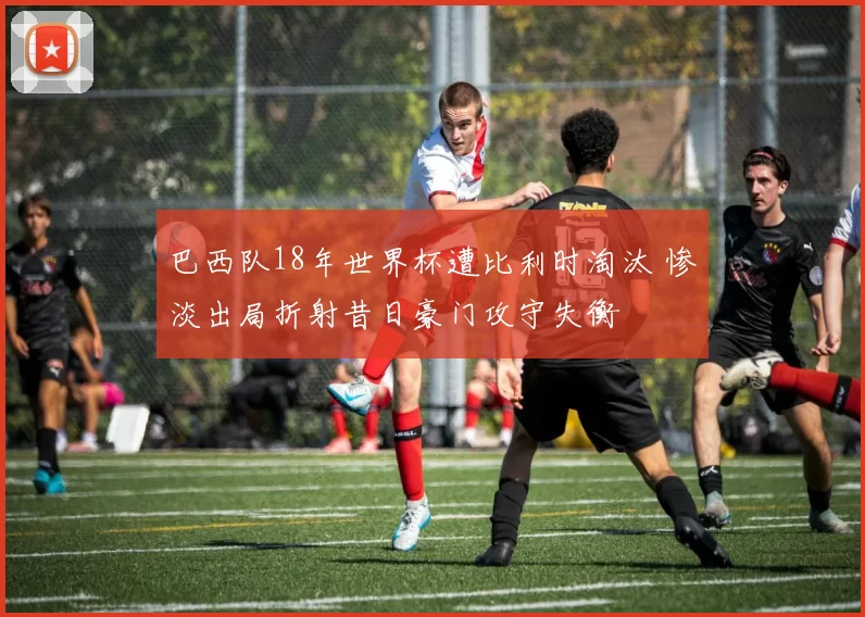 巴西队18年世界杯遭比利时淘汰 惨淡出局折射昔日豪门攻守失衡