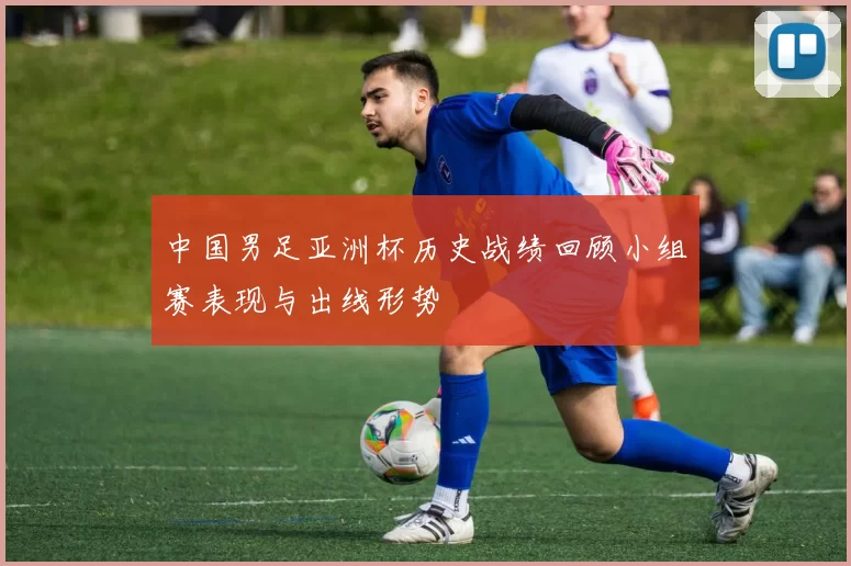中国男足亚洲杯历史战绩回顾小组赛表现与出线形势