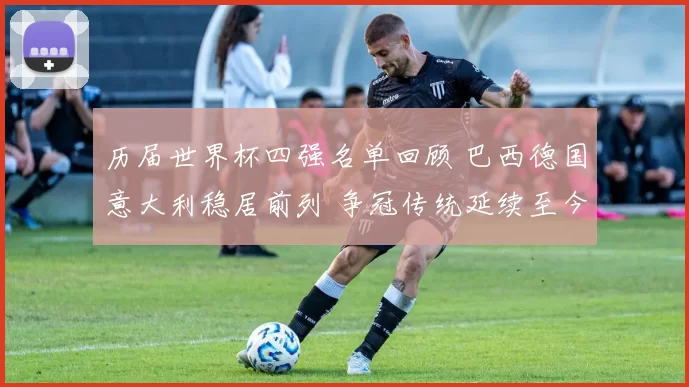 历届世界杯四强名单回顾 巴西德国意大利稳居前列 争冠传统延续至今