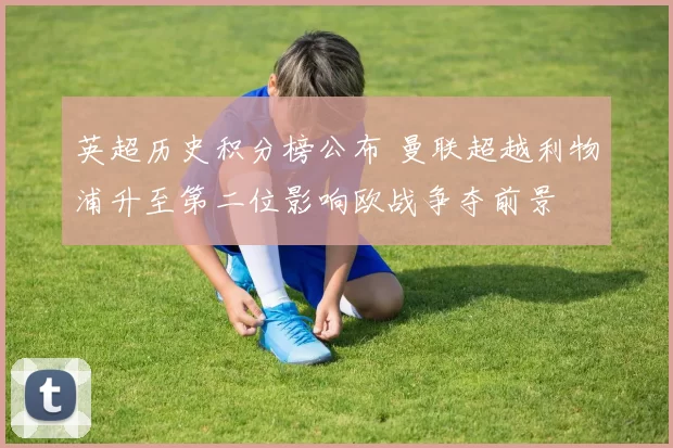 英超历史积分榜公布 曼联超越利物浦升至第二位影响欧战争夺前景