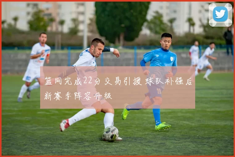 篮网完成22分交易引援 球队补强后新赛季阵容升级