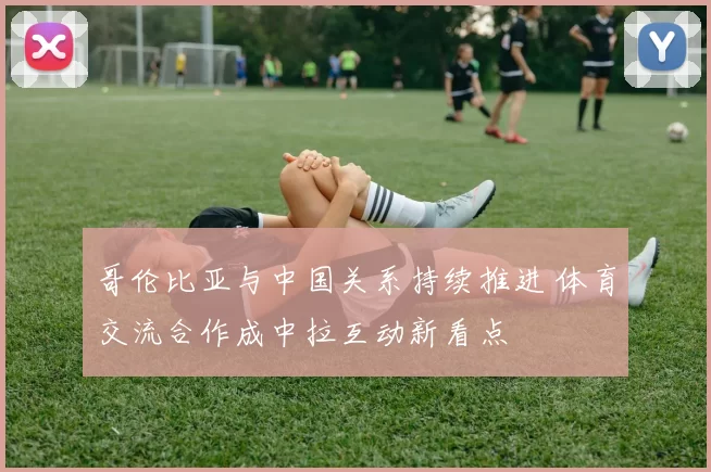 哥伦比亚与中国关系持续推进 体育交流合作成中拉互动新看点