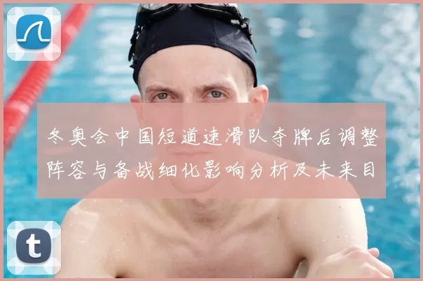 冬奥会中国短道速滑队夺牌后调整阵容与备战细化影响分析及未来目标