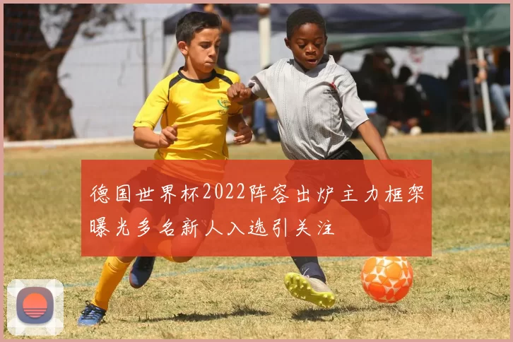 德国世界杯2022阵容出炉主力框架曝光多名新人入选引关注