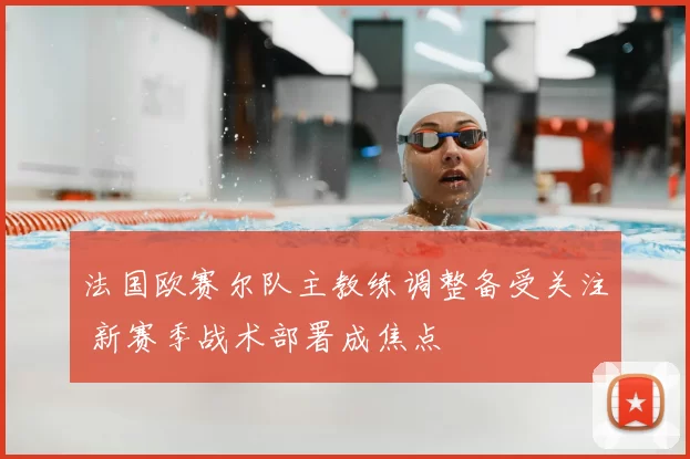 法国欧赛尔队主教练调整备受关注 新赛季战术部署成焦点