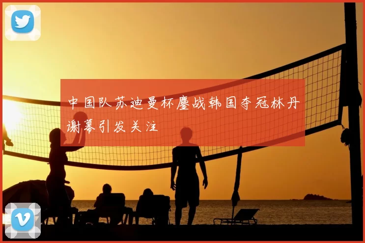 中国队苏迪曼杯鏖战韩国夺冠林丹谢幕引发关注