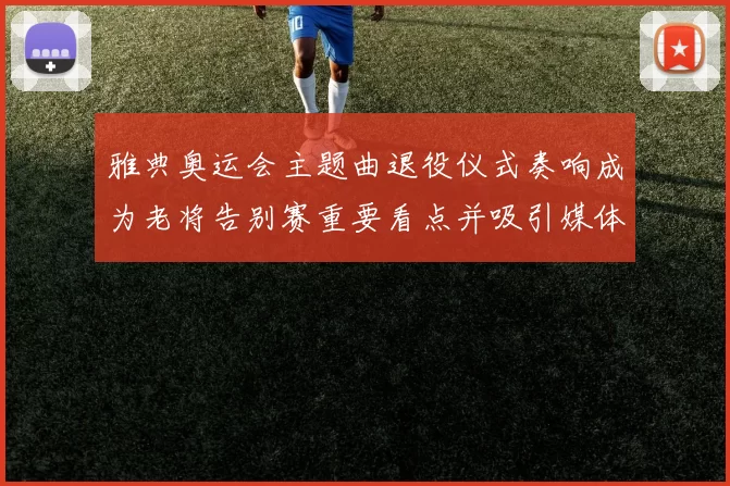 雅典奥运会主题曲退役仪式奏响成为老将告别赛重要看点并吸引媒体关注