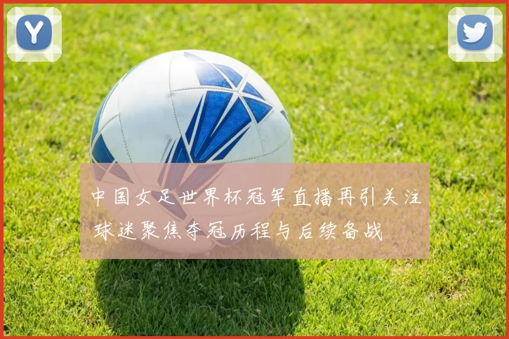 中国女足世界杯冠军直播再引关注 球迷聚焦夺冠历程与后续备战